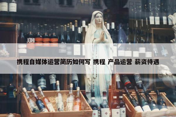 携程自媒体运营简历如何写 携程 产品运营 薪资待遇