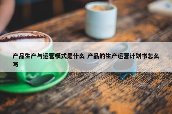 产品生产与运营模式是什么 产品的生产运营计划书怎么写