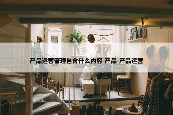 产品运营管理包含什么内容 产品 产品运营