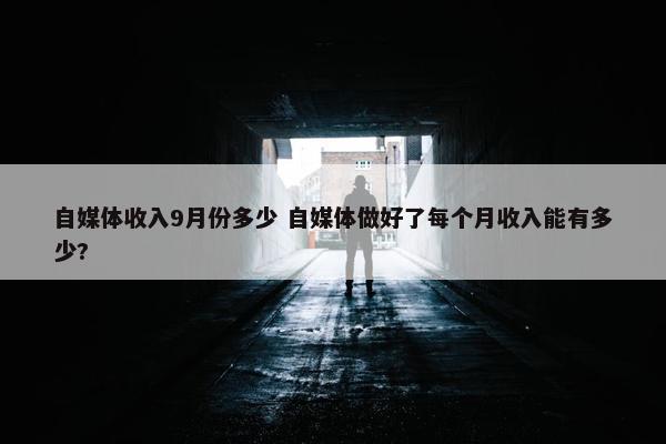 自媒体收入9月份多少 自媒体做好了每个月收入能有多少?