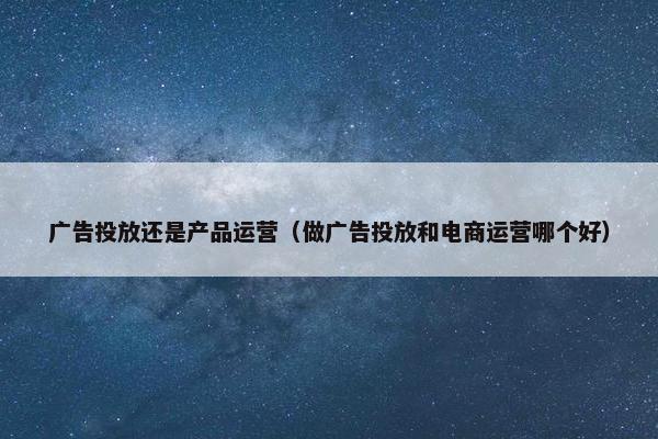 广告投放还是产品运营（做广告投放和电商运营哪个好）