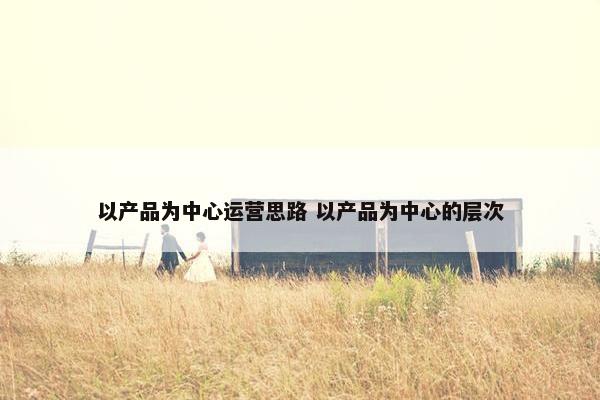 以产品为中心运营思路 以产品为中心的层次