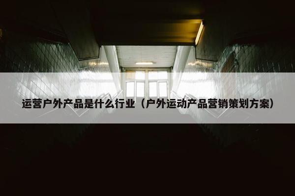 运营户外产品是什么行业（户外运动产品营销策划方案）