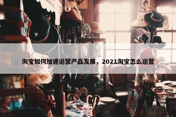 淘宝如何加速运营产品发展，2021淘宝怎么运营