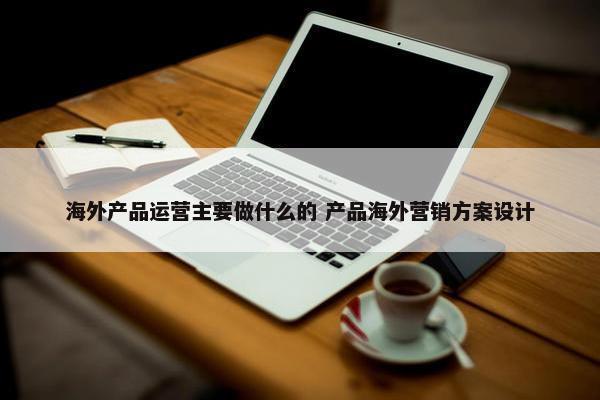 海外产品运营主要做什么的 产品海外营销方案设计