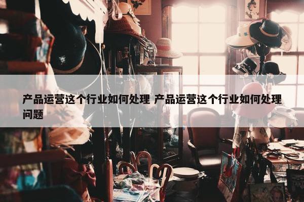 产品运营这个行业如何处理 产品运营这个行业如何处理问题