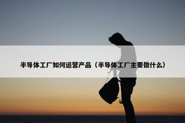 半导体工厂如何运营产品（半导体工厂主要做什么）