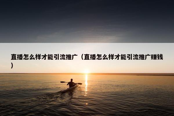 直播怎么样才能引流推广（直播怎么样才能引流推广赚钱）