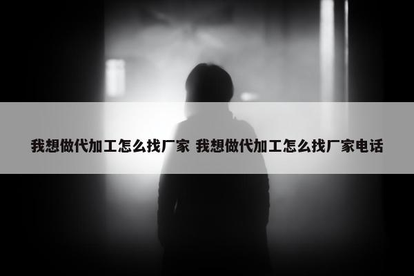 我想做代加工怎么找厂家 我想做代加工怎么找厂家电话