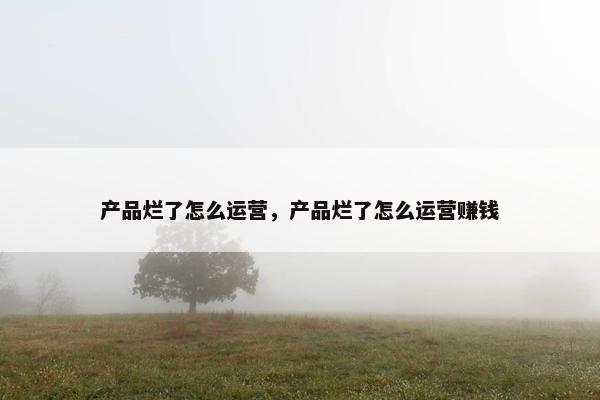 产品烂了怎么运营，产品烂了怎么运营赚钱