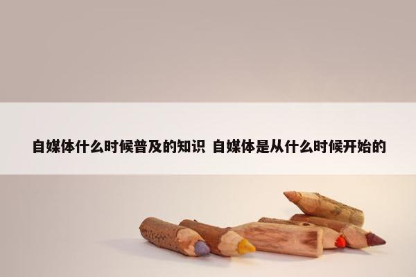 自媒体什么时候普及的知识 自媒体是从什么时候开始的