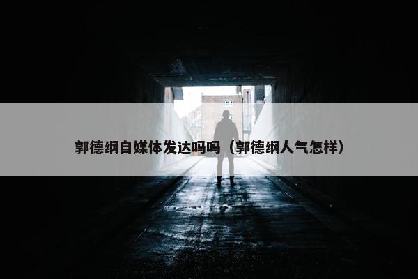 郭德纲自媒体发达吗吗（郭德纲人气怎样）