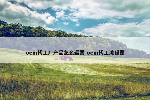 oem代工厂产品怎么运营 oem代工流程图