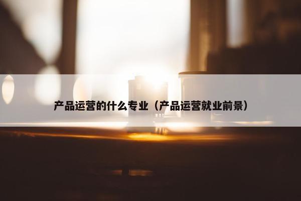 产品运营的什么专业（产品运营就业前景）