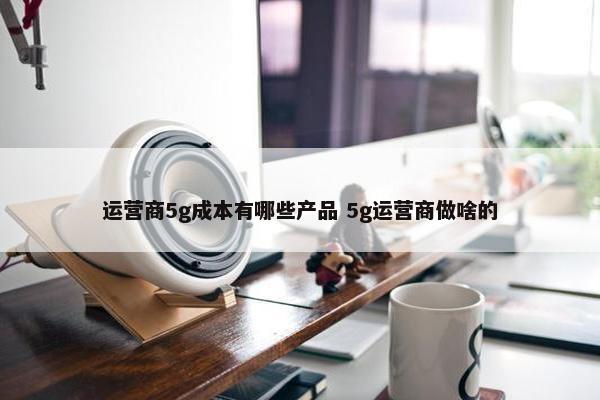 运营商5g成本有哪些产品 5g运营商做啥的