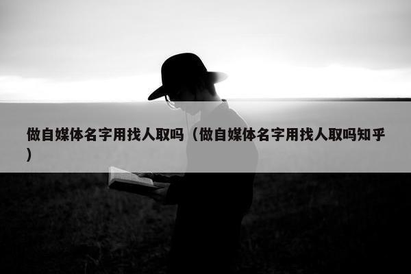 做自媒体名字用找人取吗（做自媒体名字用找人取吗知乎）