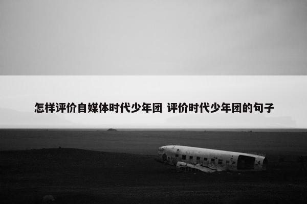 怎样评价自媒体时代少年团 评价时代少年团的句子