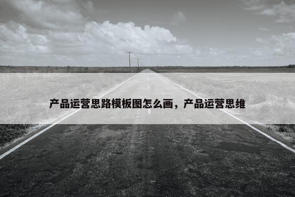 产品运营思路模板图怎么画，产品运营思维