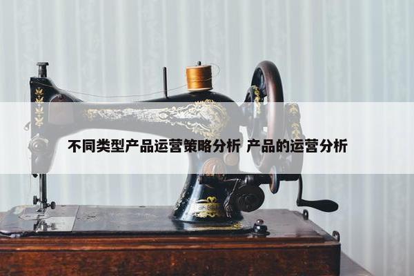 不同类型产品运营策略分析 产品的运营分析