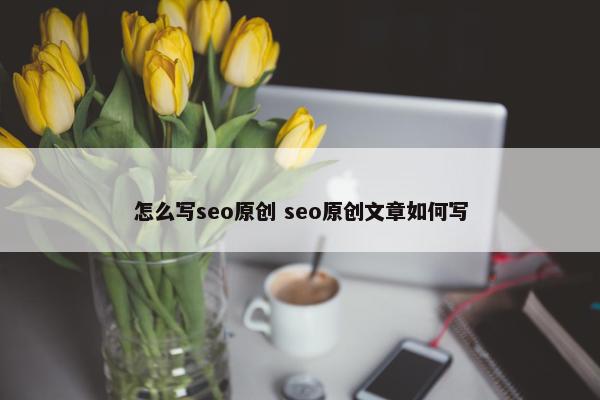 怎么写seo原创 seo原创文章如何写