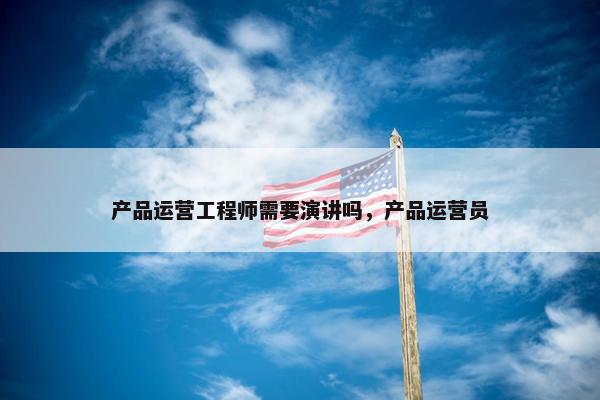 产品运营工程师需要演讲吗，产品运营员