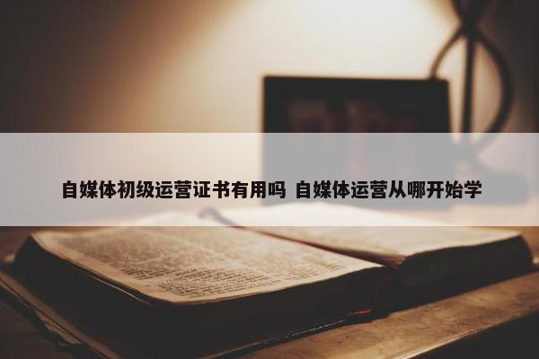 自媒体初级运营证书有用吗 自媒体运营从哪开始学