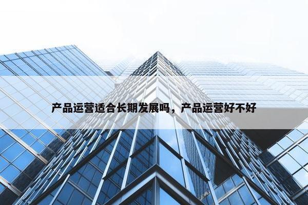 产品运营适合长期发展吗，产品运营好不好