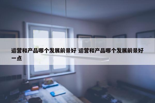 运营和产品哪个发展前景好 运营和产品哪个发展前景好一点