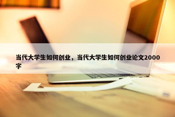 当代大学生如何创业，当代大学生如何创业论文2000字