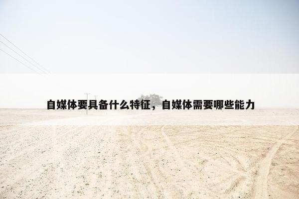 自媒体要具备什么特征，自媒体需要哪些能力