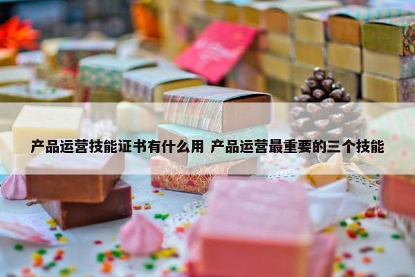 产品运营技能证书有什么用 产品运营最重要的三个技能