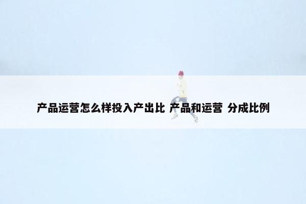 产品运营怎么样投入产出比 产品和运营 分成比例