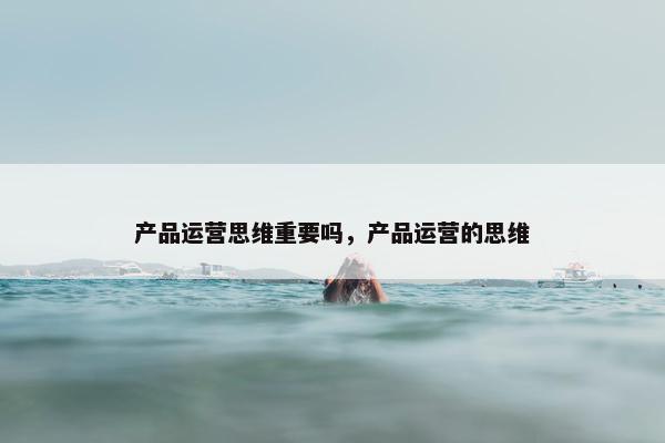 产品运营思维重要吗，产品运营的思维