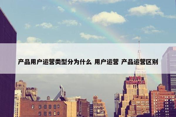 产品用户运营类型分为什么 用户运营 产品运营区别