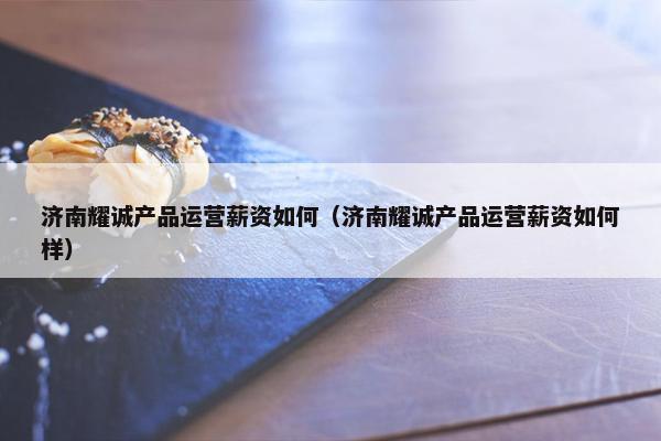 济南耀诚产品运营薪资如何（济南耀诚产品运营薪资如何样）