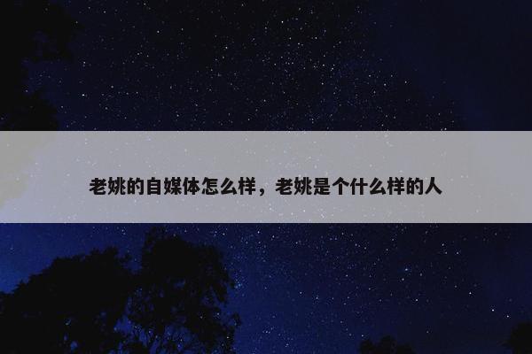 老姚的自媒体怎么样，老姚是个什么样的人