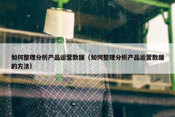 如何整理分析产品运营数据（如何整理分析产品运营数据的方法）