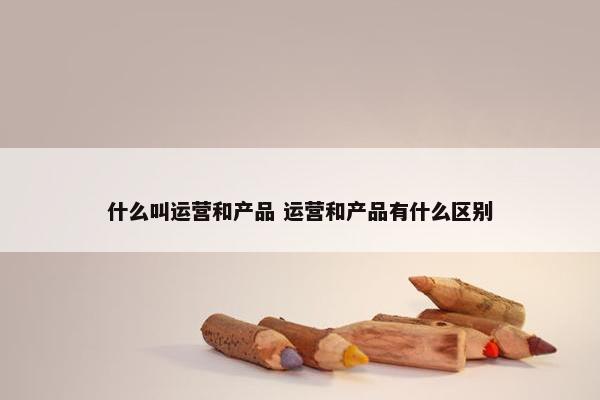 什么叫运营和产品 运营和产品有什么区别