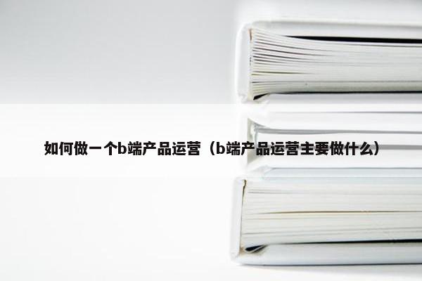 如何做一个b端产品运营（b端产品运营主要做什么）