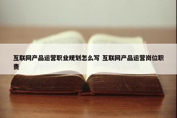 互联网产品运营职业规划怎么写 互联网产品运营岗位职责