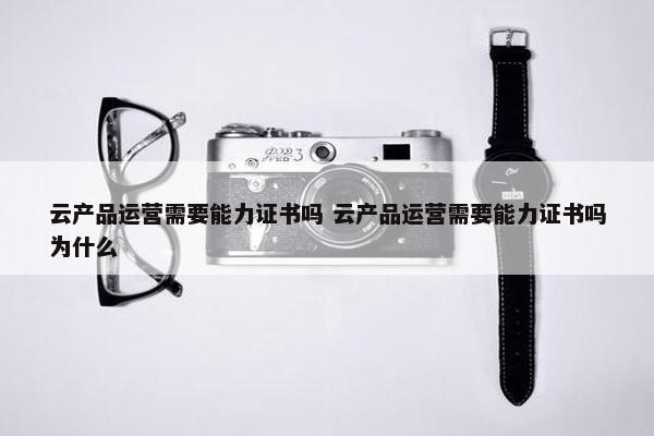 云产品运营需要能力证书吗 云产品运营需要能力证书吗为什么