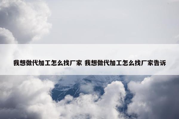 我想做代加工怎么找厂家 我想做代加工怎么找厂家告诉