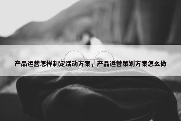 产品运营怎样制定活动方案，产品运营策划方案怎么做