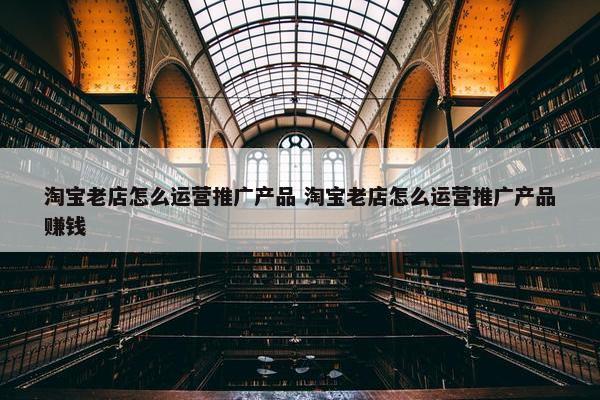 淘宝老店怎么运营推广产品 淘宝老店怎么运营推广产品赚钱