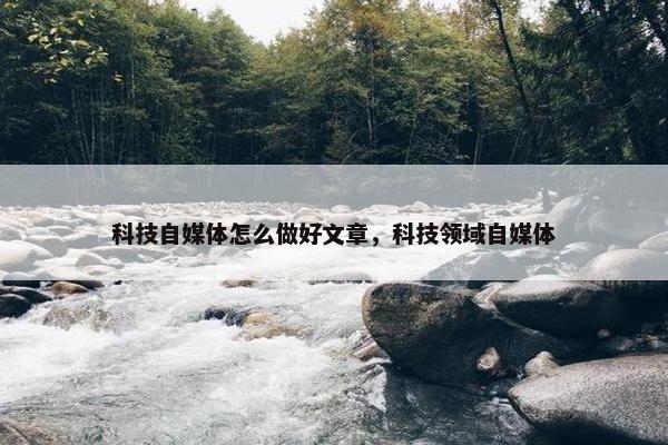 科技自媒体怎么做好文章，科技领域自媒体