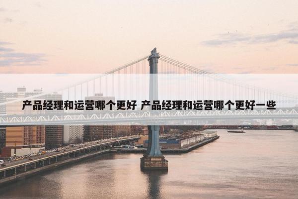 产品经理和运营哪个更好 产品经理和运营哪个更好一些