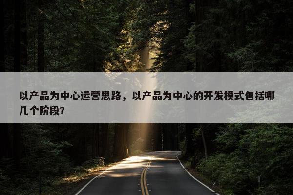 以产品为中心运营思路，以产品为中心的开发模式包括哪几个阶段?