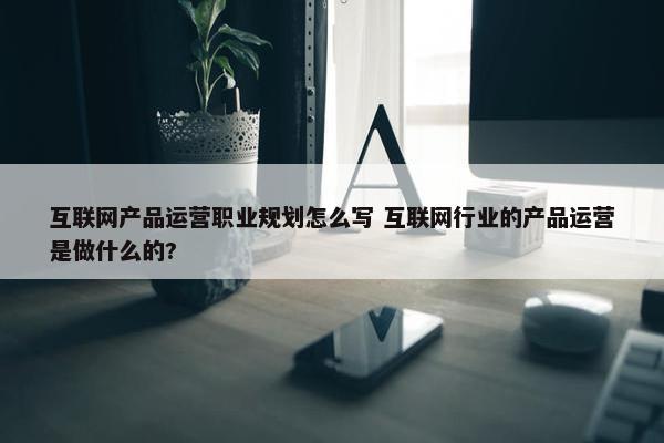 互联网产品运营职业规划怎么写 互联网行业的产品运营是做什么的?