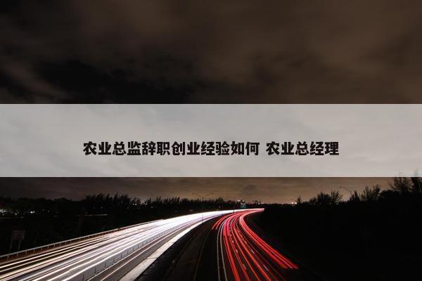 农业总监辞职创业经验如何 农业总经理