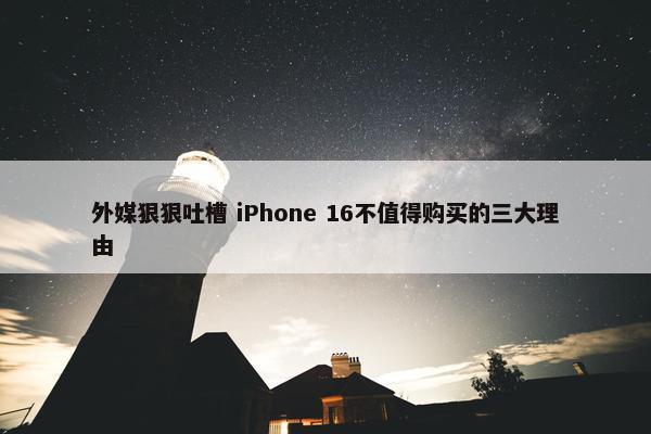 外媒狠狠吐槽 iPhone 16不值得购买的三大理由